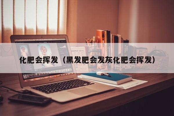 化肥会挥发（黑发肥会发灰化肥会挥发）