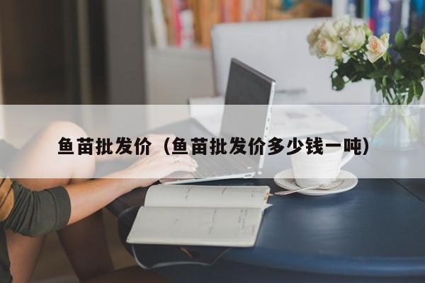 鱼苗批发价（鱼苗批发价多少钱一吨）