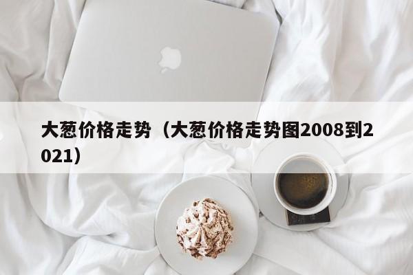 大葱价格走势（大葱价格走势图2008到2021）