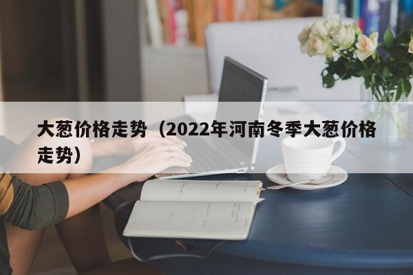 大葱价格走势（2022年河南冬季大葱价格走势）