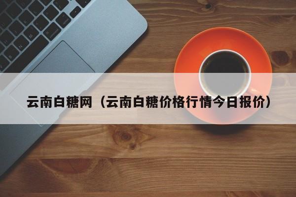 云南白糖网（云南白糖价格行情今日报价）