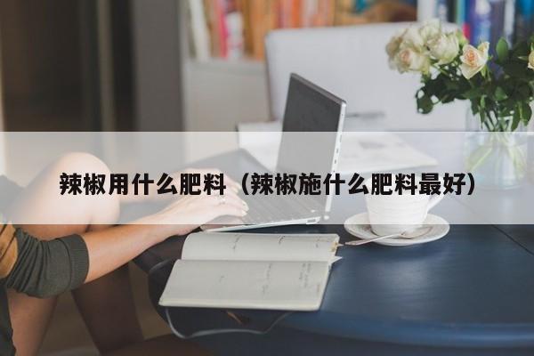 辣椒用什么肥料（辣椒施什么肥料最好）