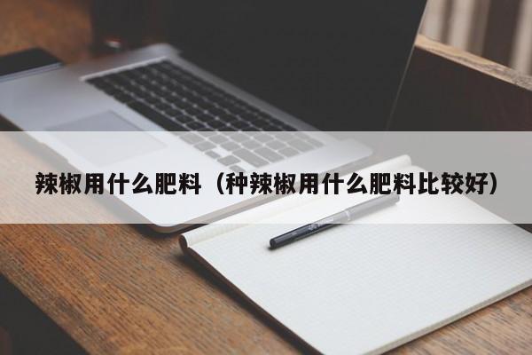 辣椒用什么肥料（种辣椒用什么肥料比较好）