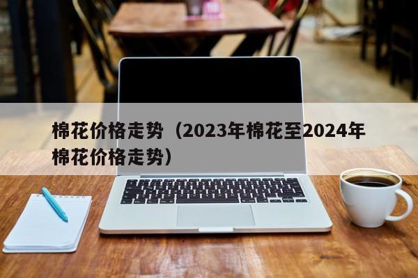 棉花价格走势（2023年棉花至2024年棉花价格走势）