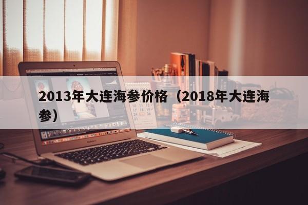 2013年大连海参价格（2018年大连海参）