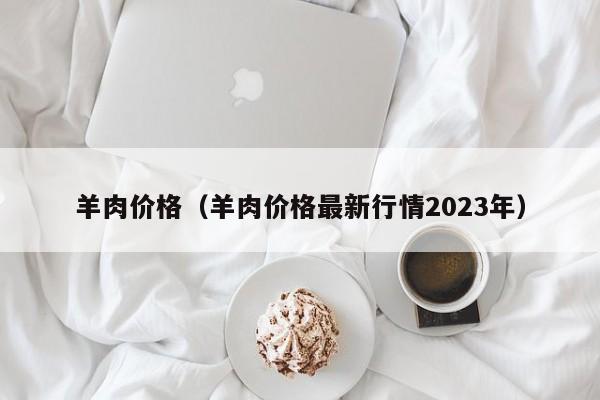 羊肉价格（羊肉价格最新行情2023年）