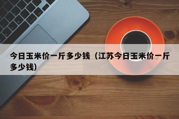 今日玉米价一斤多少钱（江苏今日玉米价一斤多少钱）