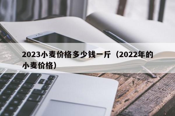 2023小麦价格多少钱一斤（2022年的小麦价格）