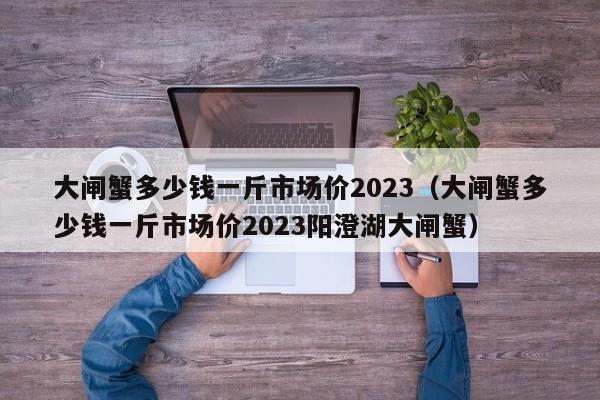 大闸蟹多少钱一斤市场价2023（大闸蟹多少钱一斤市场价2023阳澄湖大闸蟹）