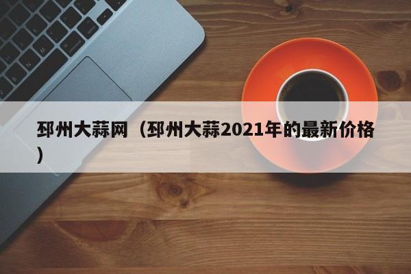 邳州大蒜网（邳州大蒜2021年的最新价格）