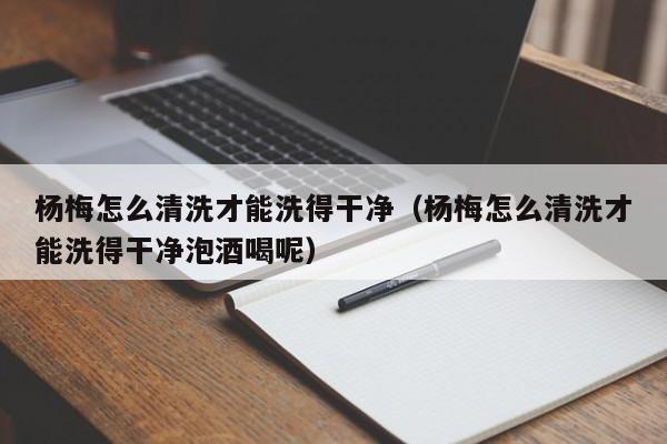 杨梅怎么清洗才能洗得干净（杨梅怎么清洗才能洗得干净泡酒喝呢）