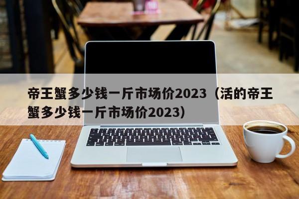 帝王蟹多少钱一斤市场价2023（活的帝王蟹多少钱一斤市场价2023）