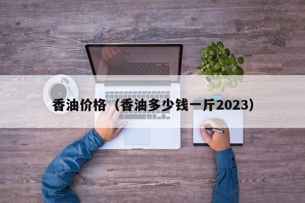 香油价格（香油多少钱一斤2023）