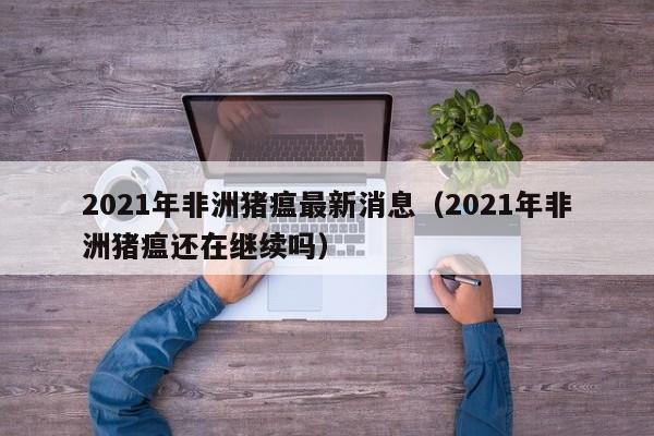 2021年非洲猪瘟最新消息（2021年非洲猪瘟还在继续吗）