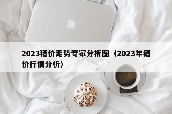 2023猪价走势专家分析图（2023年猪价行情分析）